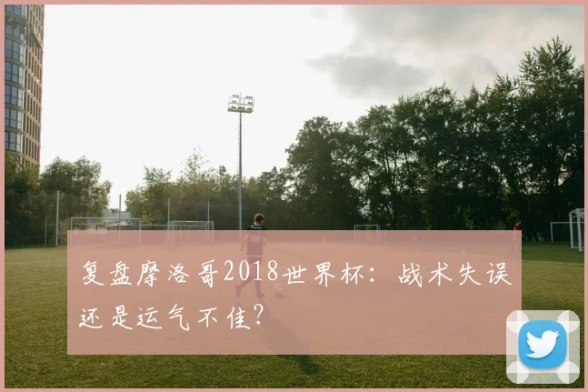 复盘摩洛哥2018世界杯:战术失误还是运气不佳?