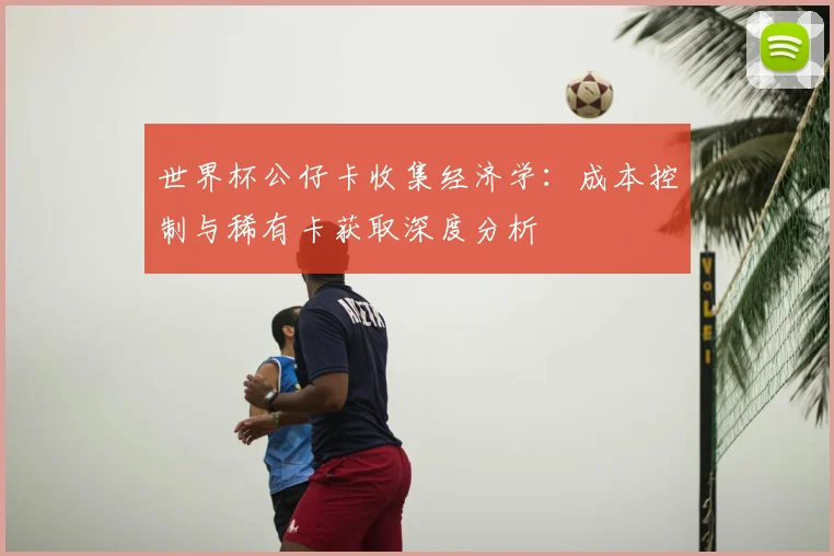 世界杯公仔卡收集经济学:成本控制与稀有卡获取深度分析