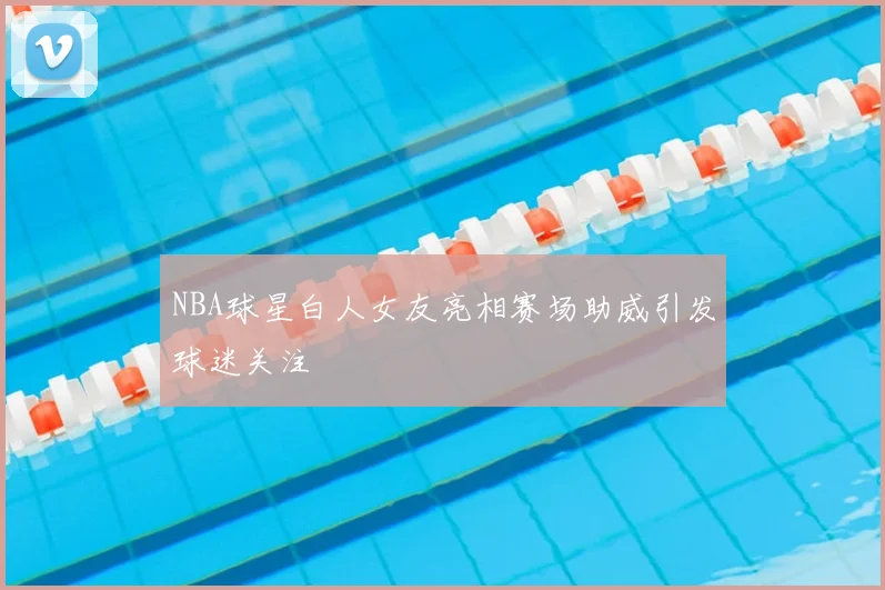NBA球星白人女友亮相赛场助威引发球迷关注