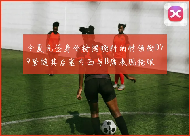 今夏免签身价榜揭晓科纳特领衔DV9紧随其后塞内西与B席表现抢眼