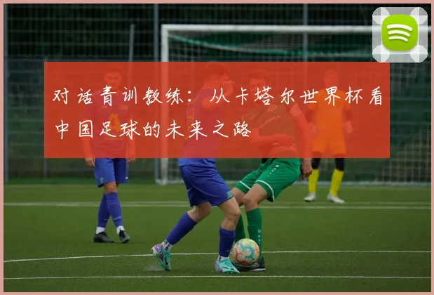 对话青训教练：从卡塔尔世界杯看中国足球的未来之路