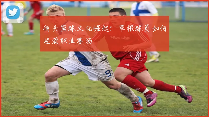 街头篮球文化崛起:草根球员如何逆袭职业赛场