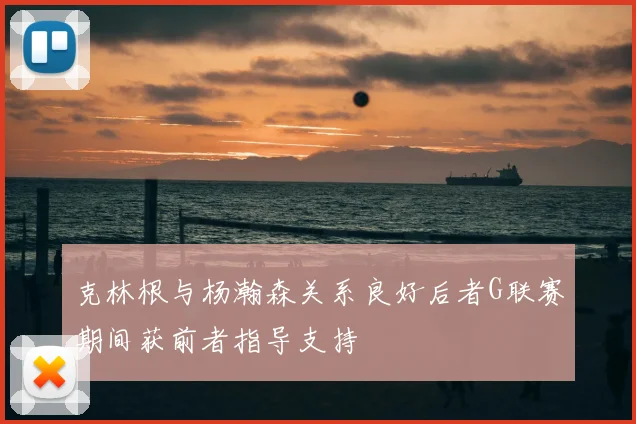 克林根与杨瀚森关系良好后者G联赛期间获前者指导支持