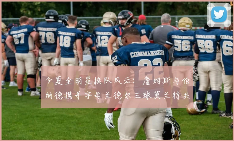 今夏全明星换队风云:詹姆斯与伦纳德携手字母兰德尔三球莫兰特共创辉煌