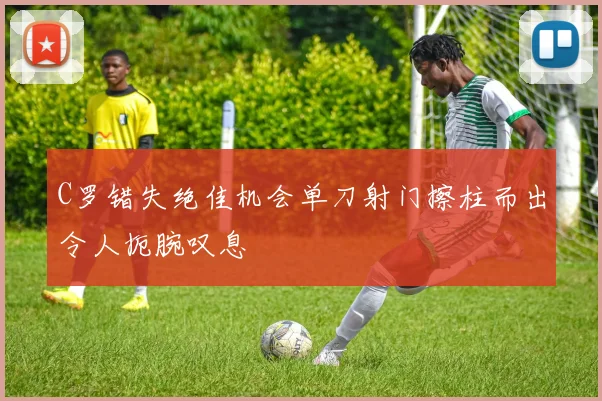 C罗错失绝佳机会单刀射门擦柱而出令人扼腕叹息