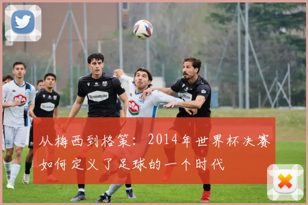 从梅西到格策：2014年世界杯决赛如何定义了足球的一个时代