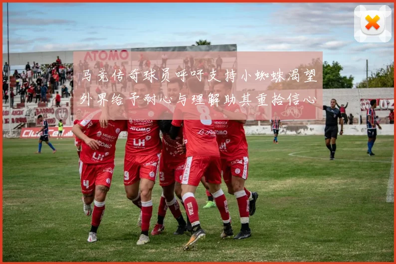 马竞传奇球员呼吁支持小蜘蛛渴望外界给予耐心与理解助其重拾信心