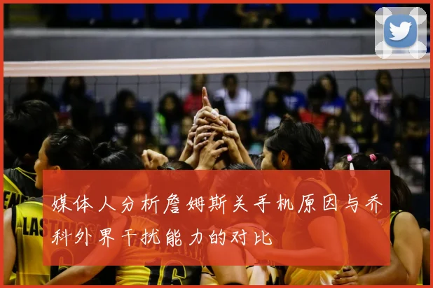 媒体人分析詹姆斯关手机原因与乔科外界干扰能力的对比