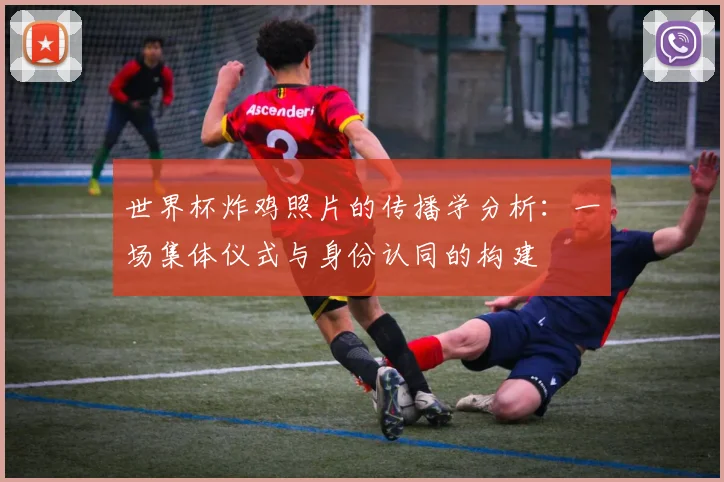 世界杯炸鸡照片的传播学分析:一场集体仪式与身份认同的构建