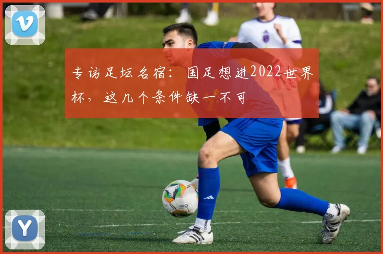 专访足坛名宿:国足想进2022世界杯,这几个条件缺一不可