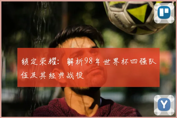锁定荣耀:解析98年世界杯四强队伍及其经典战役